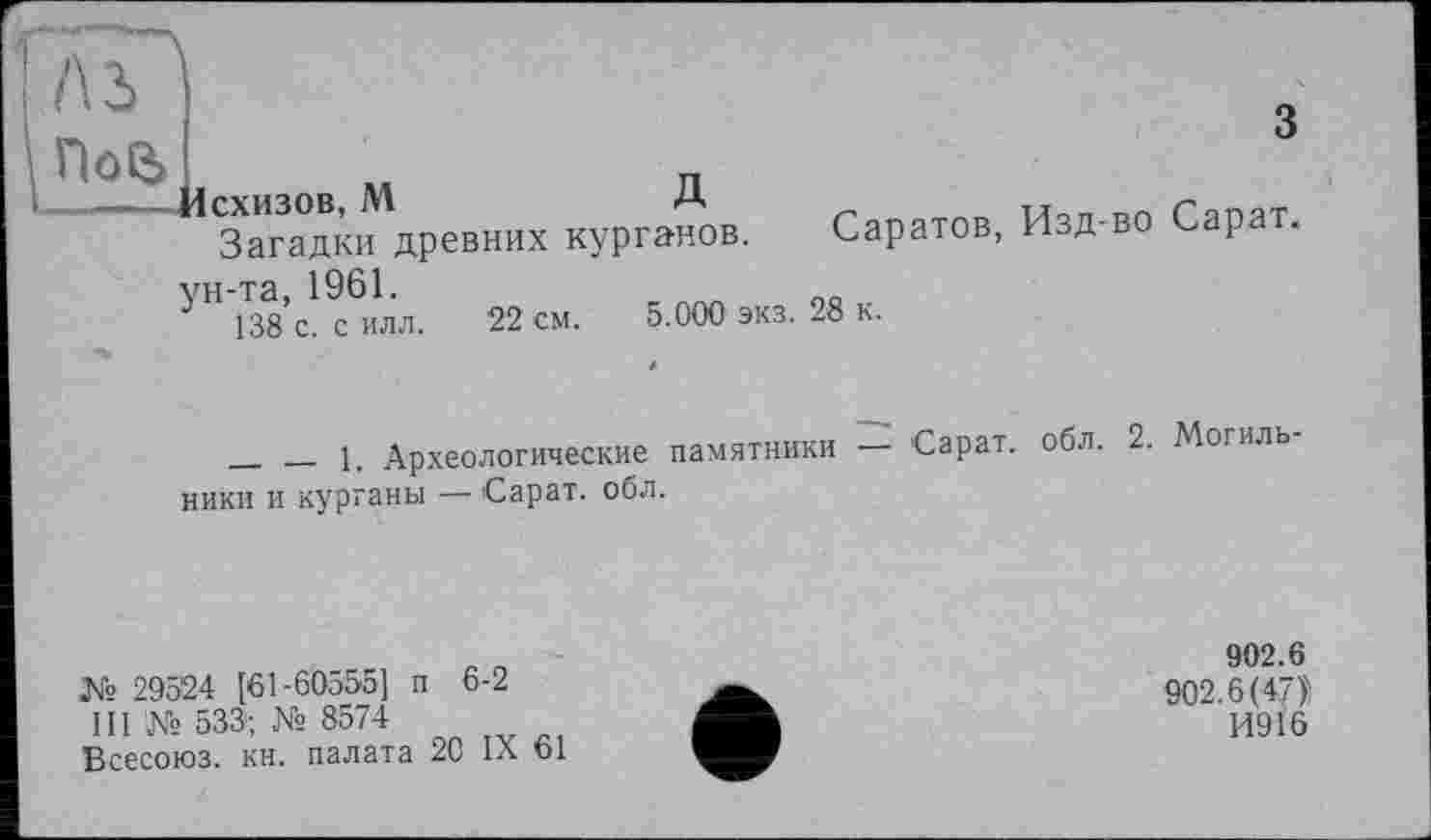 ﻿ПоО>
Йсхизов, М	Д
Загадки древних курганов. Саратов, ун-та, 1961.
138 с. с илл. 22 см. 5.000 экз. 28 к.
3
Изд-во Сарат.
____ __ 1. Археологические памятники Сарат. обл. 2. Мотиль ники и курганы — Сарат. обл.
№ 29524 [61-60555] п 6-2 ПГ№ 533; № 8574
Всесоюз. кн. палата 20 IX 61
902.6 902.6(47)'!
14916